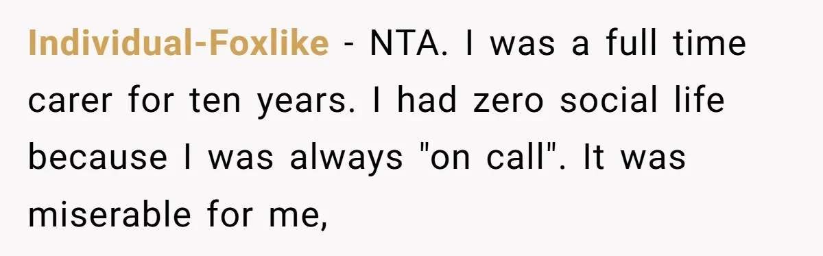 Individual-Foxlike - NTA. I was a full time carer for ten years. I had zero social life because I was always "on call". It was miserable for me,