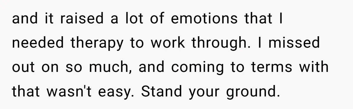 and it raised a lot of emotions that I needed therapy to work through. I missed out on so much, and coming to terms with that wasn't easy. Stand your...