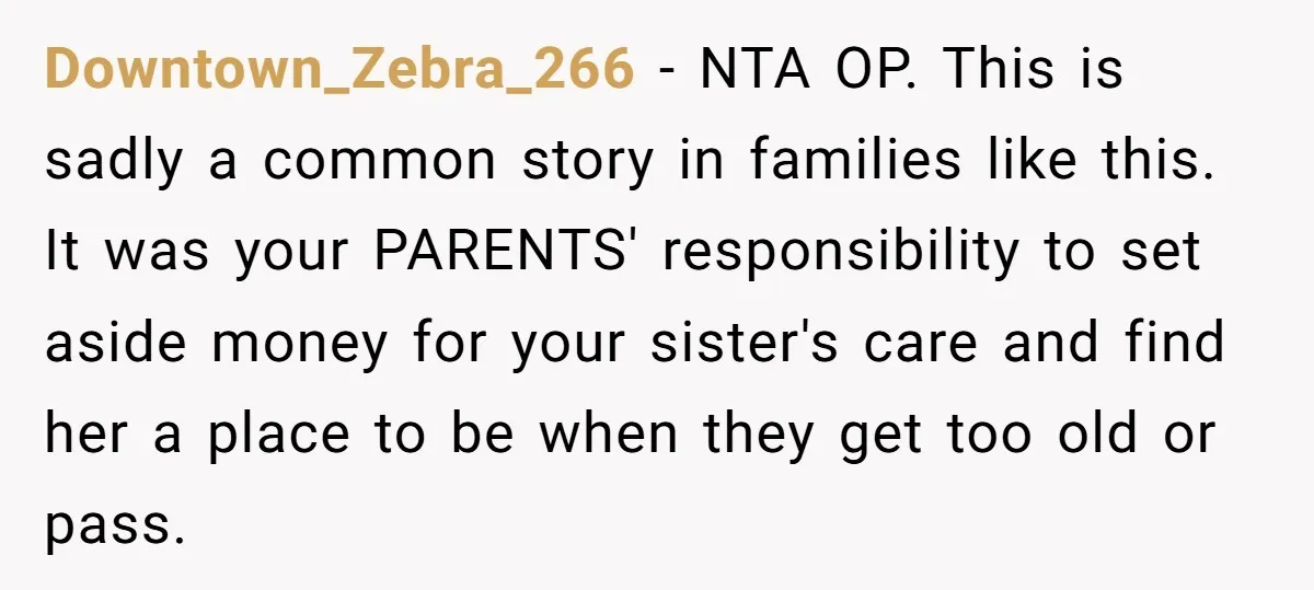 Downtown_Zebra_266 - NTA OP. This is sadly a common story in families like this. It was your PARENTS' responsibility to set aside money for your sister's care and find her...