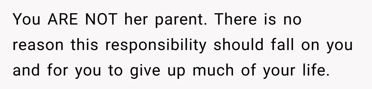You ARE NOT her parent. There is no reason this responsibility should fall on you and for you to give up much of your life.