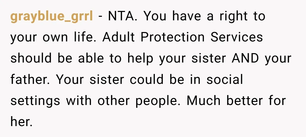 grayblue_grrl - NTA. You have a right to your own life. Adult Protection Services should be able to help your sister AND your father. Your sister could be in social...