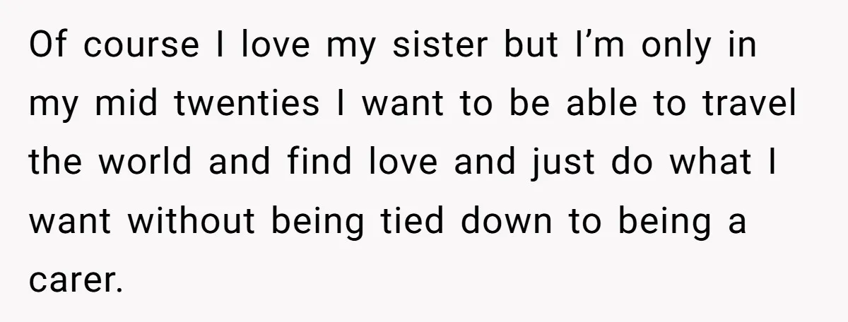 Of course I love my sister but I’m only in my mid twenties I want to be able to travel the world and find love and just do what I...