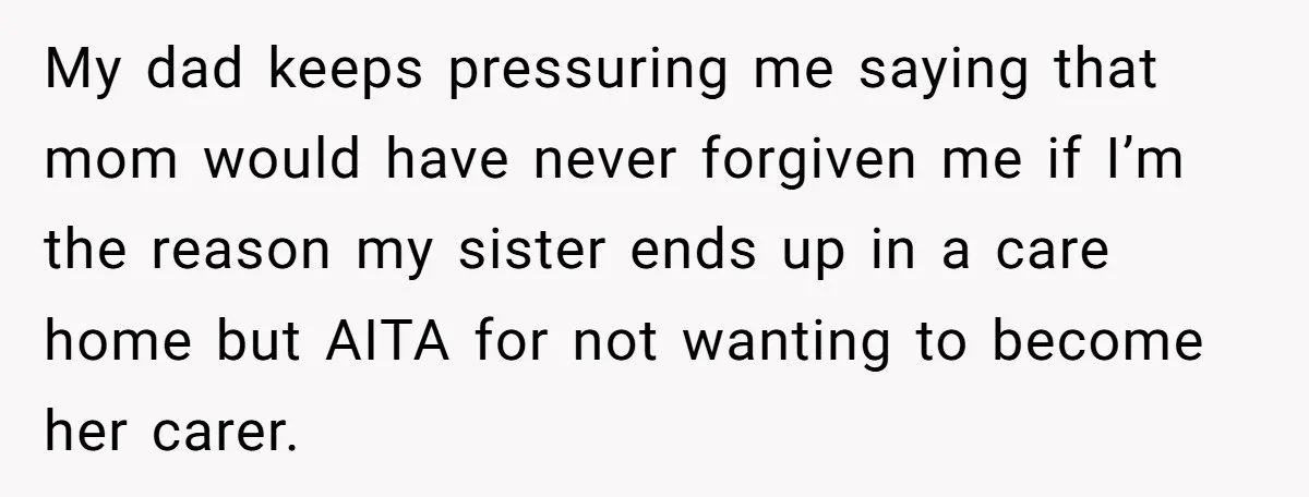 My dad keeps pressuring me saying that mom would have never forgiven me if I’m the reason my sister ends up in a care home but AITA for not wanting...