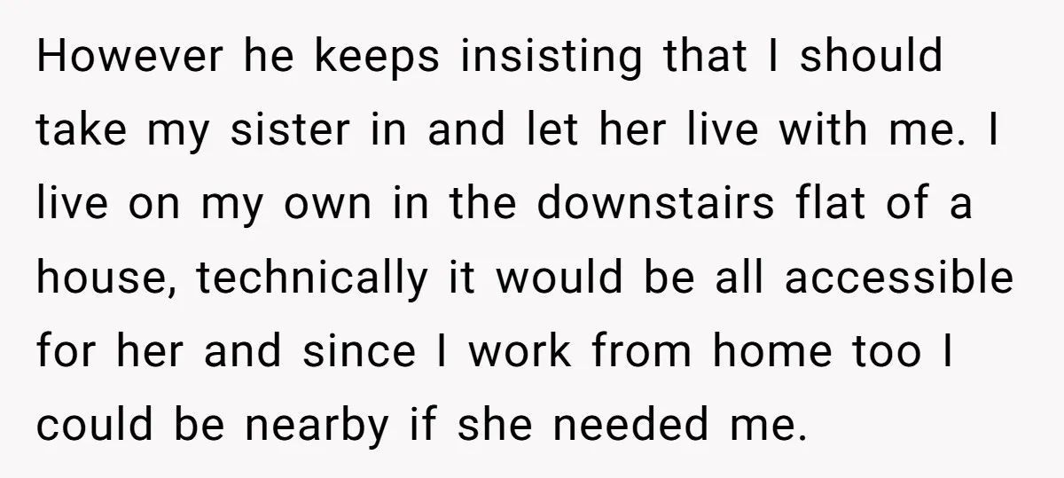 However he keeps insisting that I should take my sister in and let her live with me. I live on my own in the downstairs flat of a house, technically...