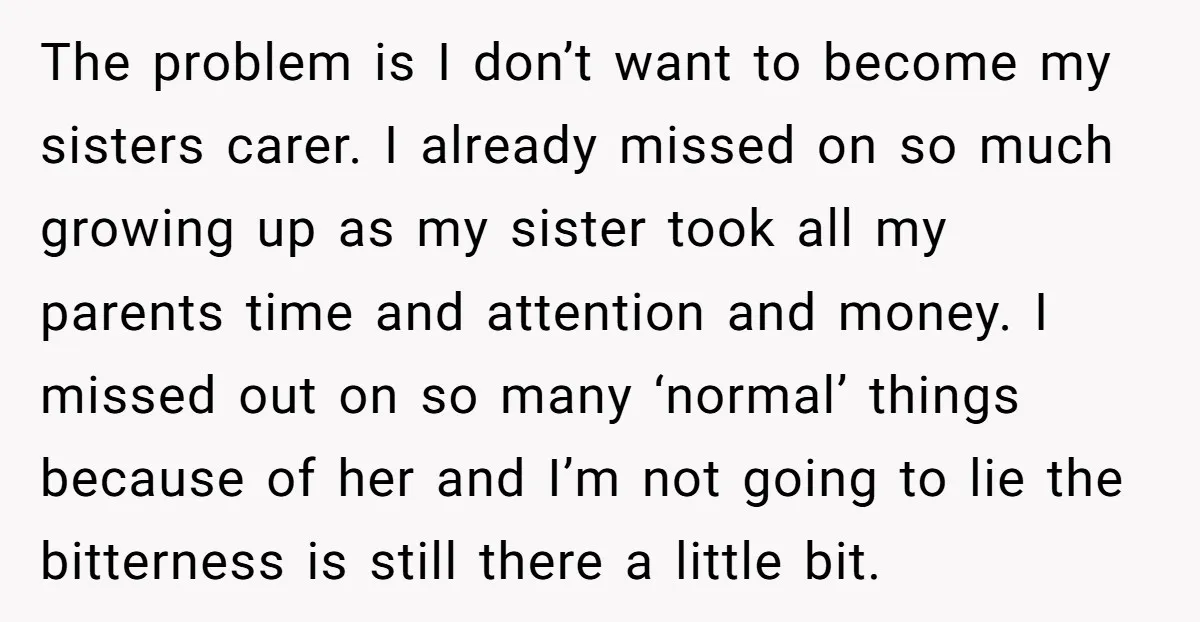 The problem is I don’t want to become my sisters carer. I already missed on so much growing up as my sister took all my parents time and attention and...