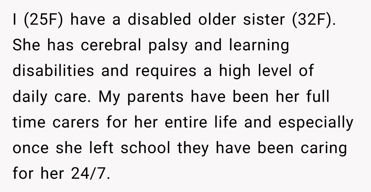 I (25F) have a disabled older sister (32F). She has cerebral palsy and learning disabilities and requires a high level of daily care. My parents have been her full time...
