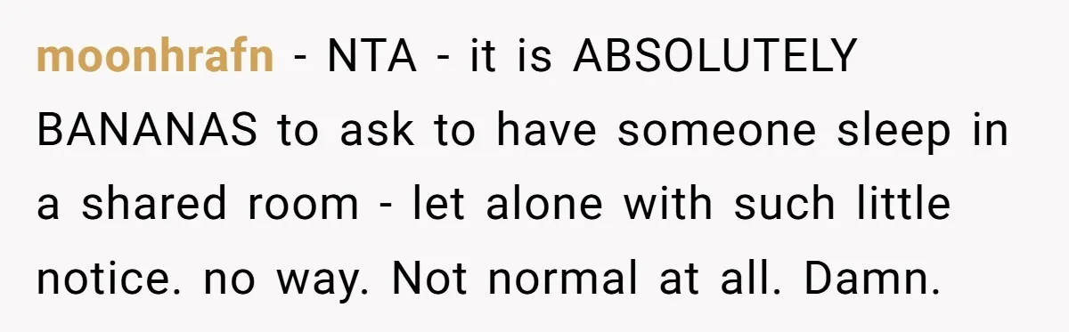 moonhrafn − NTA - it is ABSOLUTELY BANANAS to ask to have someone sleep in a shared room - let alone with such little notice. no way. Not normal at...