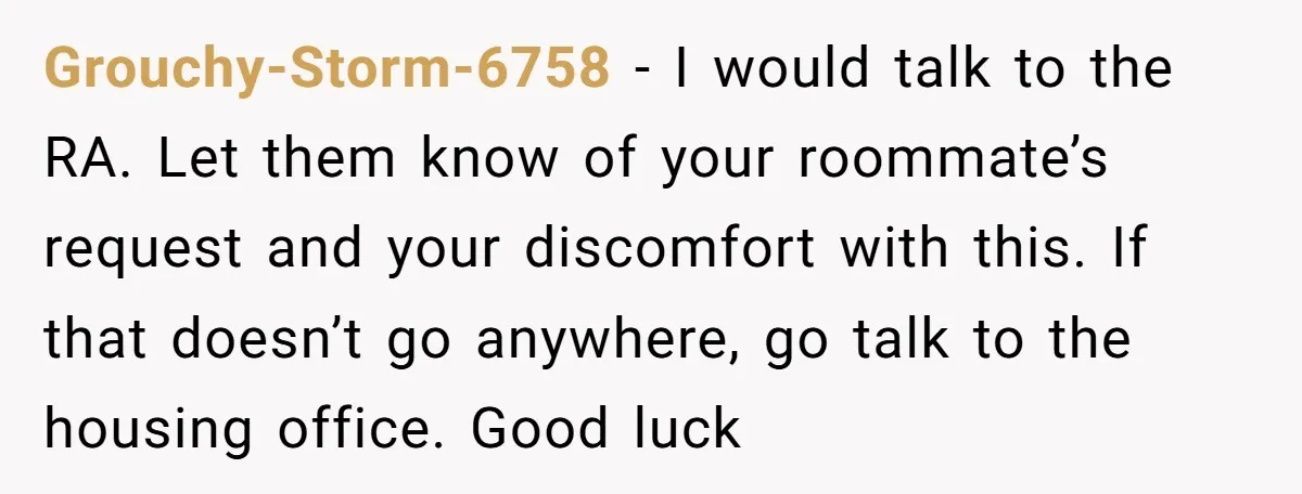 Grouchy-Storm-6758 − I would talk to the RA. Let them know of your roommate’s request and your discomfort with this. If that doesn’t go anywhere, go talk to the housing...