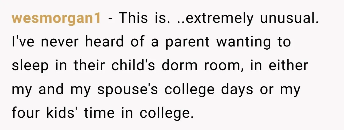 wesmorgan1 − This is. ..extremely unusual. I've never heard of a parent wanting to sleep in their child's dorm room, in either my and my spouse's college days or my...