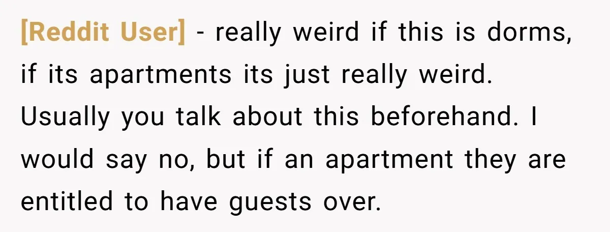 [Reddit User] − really weird if this is dorms, if its apartments its just really weird. Usually you talk about this beforehand. I would say no, but if an apartment...
