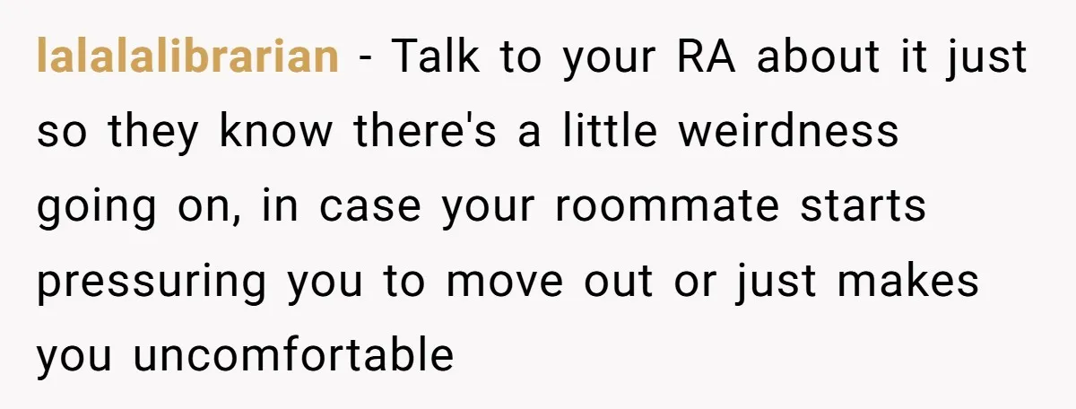 lalalalibrarian − Talk to your RA about it just so they know there's a little weirdness going on, in case your roommate starts pressuring you to move out or just...