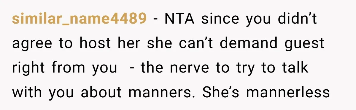 similar_name4489 − NTA since you didn’t agree to host her she can’t demand guest right from you  - the nerve to try to talk with you about manners. She’s mannerless