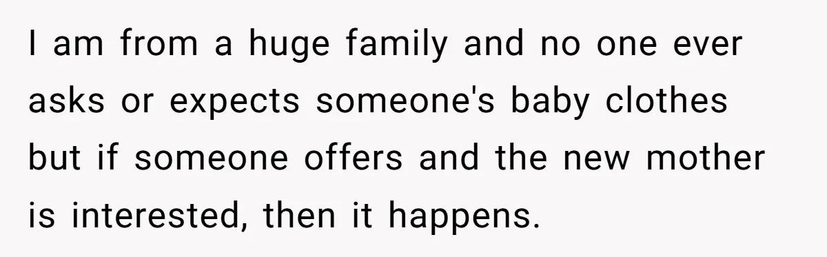 I am from a huge family and no one ever asks or expects someone's baby clothes but if someone offers and the new mother is interested, then it happens.