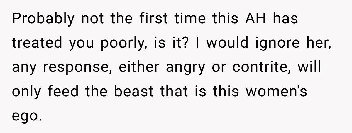 Probably not the first time this AH has treated you poorly, is it? I would ignore her, any response, either angry or contrite, will only feed the beast that is...