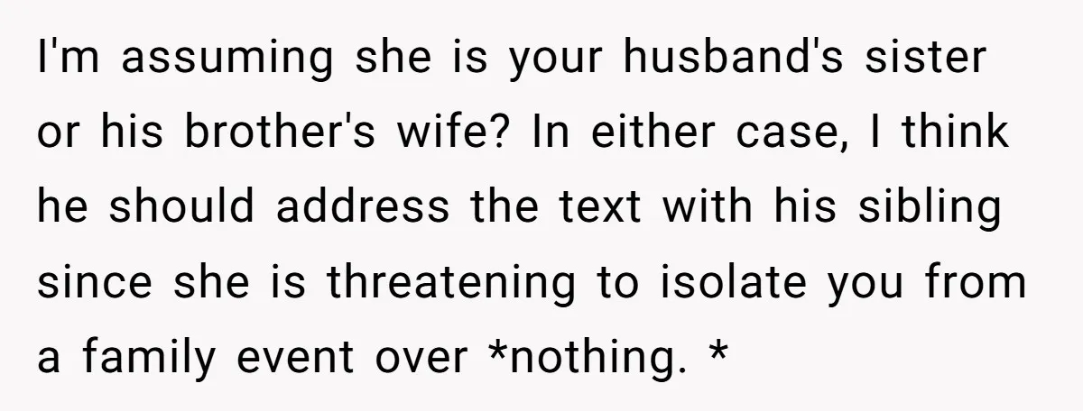 I'm assuming she is your husband's sister or his brother's wife? In either case, I think he should address the text with his sibling since she is threatening to isolate...