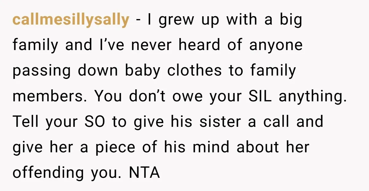 callmesillysally − I grew up with a big family and I’ve never heard of anyone passing down baby clothes to family members. You don’t owe your SIL anything. Tell your...