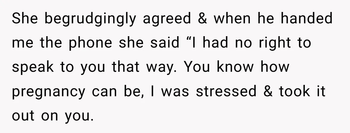 She begrudgingly agreed & when he handed me the phone she said “I had no right to speak to you that way. You know how pregnancy can be, I was...