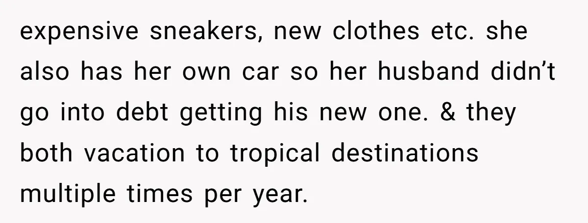 expensive sneakers, new clothes etc. she also has her own car so her husband didn’t go into debt getting his new one. & they both vacation to tropical destinations multiple...