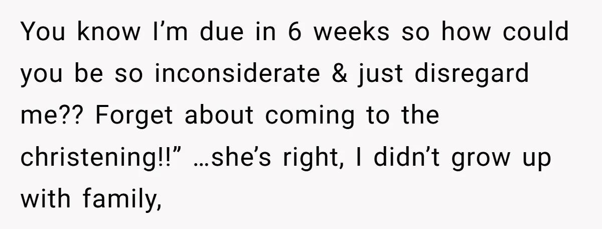 You know I’m due in 6 weeks so how could you be so inconsiderate & just disregard me?? Forget about coming to the christening!!” …she’s right, I didn’t grow up...