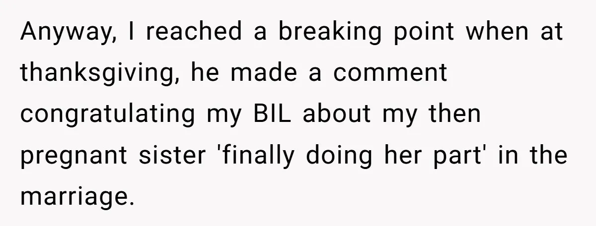 Anyway, I reached a breaking point when at thanksgiving, he made a comment congratulating my BIL about my then pregnant sister 'finally doing her part' in the marriage.