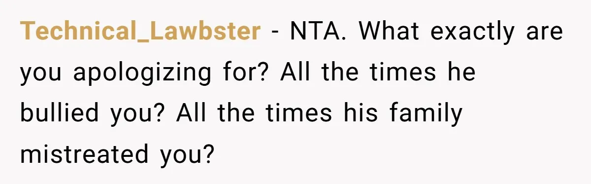 Technical_Lawbster − NTA. What exactly are you apologizing for? All the times he bullied you? All the times his family mistreated you?
