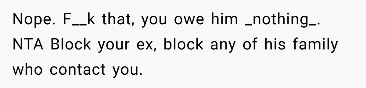 Nope. F__k that, you owe him _nothing_. NTA Block your ex, block any of his family who contact you.