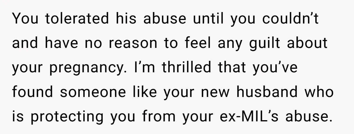 You tolerated his abuse until you couldn’t and have no reason to feel any guilt about your pregnancy. I’m thrilled that you’ve found someone like your new husband who is...