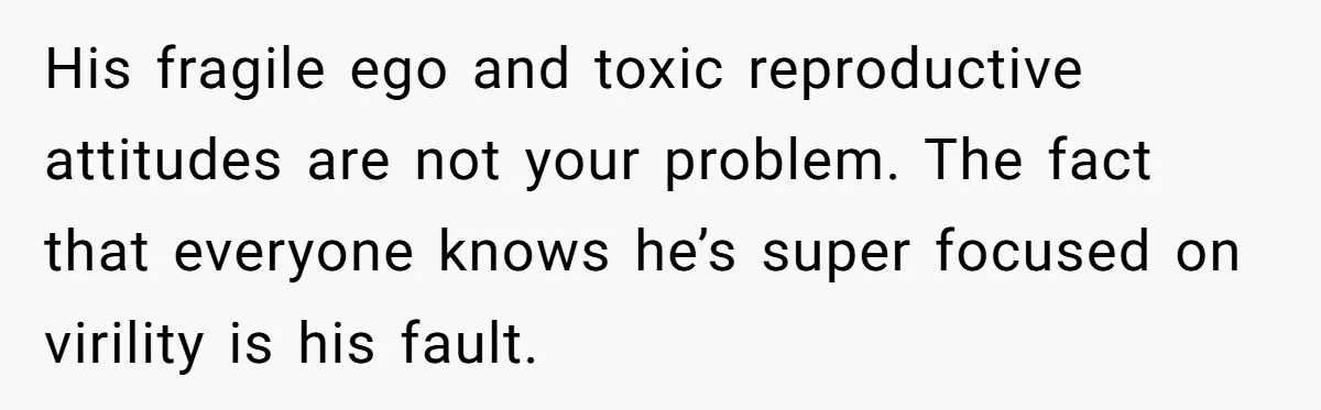 His fragile ego and toxic reproductive attitudes are not your problem. The fact that everyone knows he’s super focused on virility is his fault.