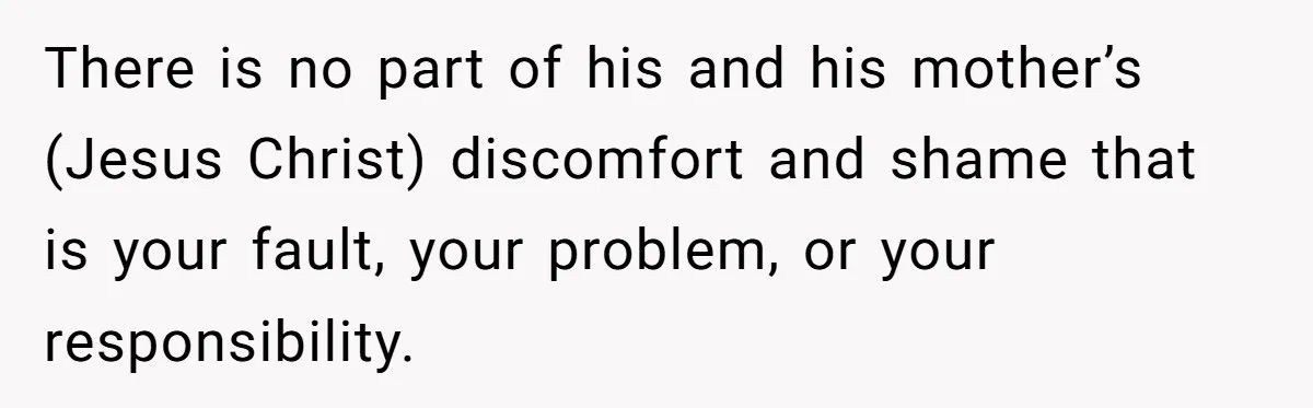 There is no part of his and his mother’s (Jesus Christ) discomfort and shame that is your fault, your problem, or your responsibility.