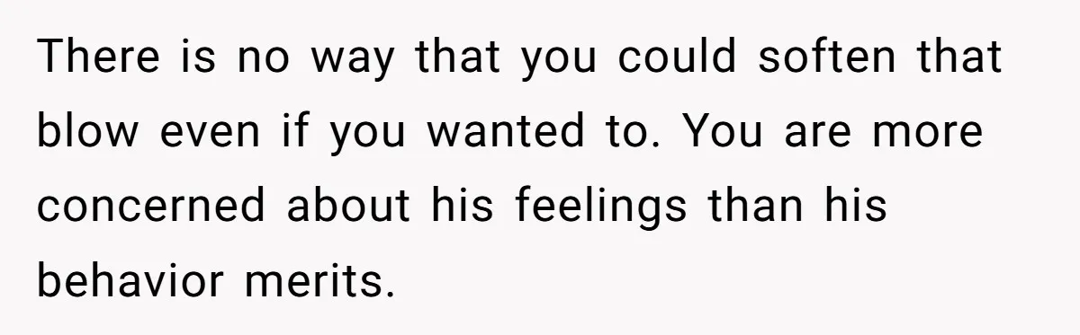 There is no way that you could soften that blow even if you wanted to. You are more concerned about his feelings than his behavior merits.