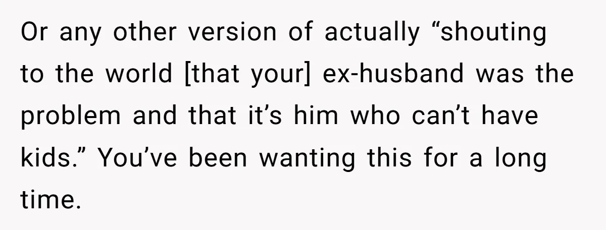Or any other version of actually “shouting to the world [that your] ex-husband was the problem and that it’s him who can’t have kids.” You’ve been wanting this for a...