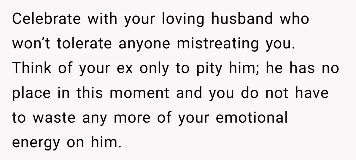 Celebrate with your loving husband who won’t tolerate anyone mistreating you. Think of your ex only to pity him; he has no place in this moment and you do not...