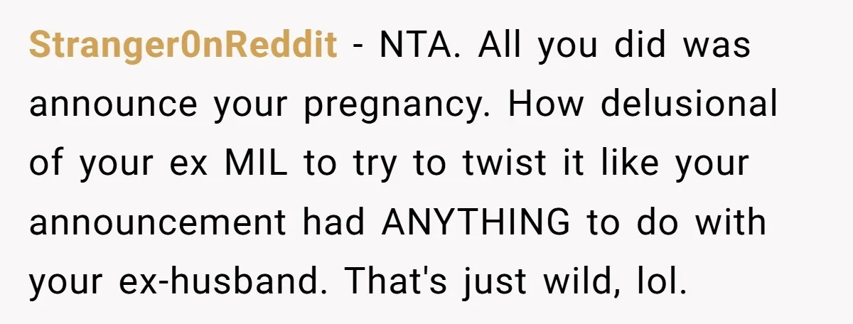 Stranger0nReddit − NTA. All you did was announce your pregnancy. How delusional of your ex MIL to try to twist it like your announcement had ANYTHING to do with your...