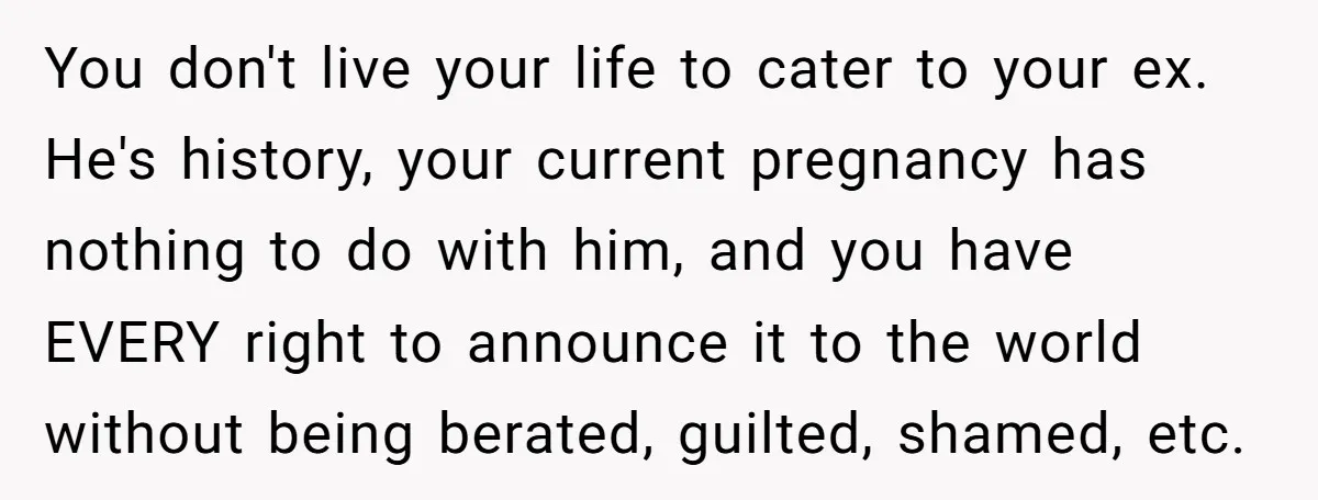 You don't live your life to cater to your ex. He's history, your current pregnancy has nothing to do with him, and you have EVERY right to announce it to...