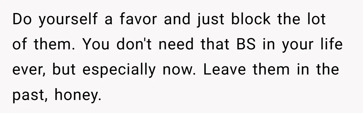 Do yourself a favor and just block the lot of them. You don't need that BS in your life ever, but especially now. Leave them in the past, honey.