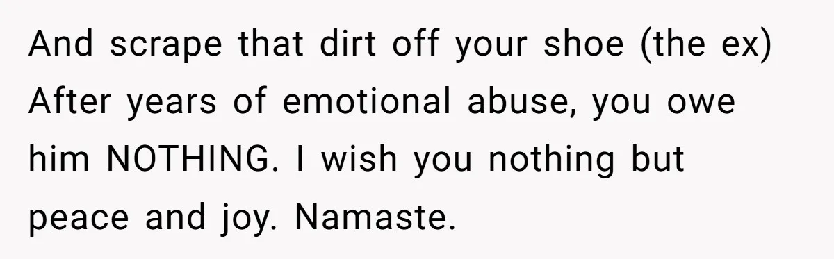 And scrape that dirt off your shoe (the ex) After years of emotional abuse, you owe him NOTHING. I wish you nothing but peace and joy. Namaste.