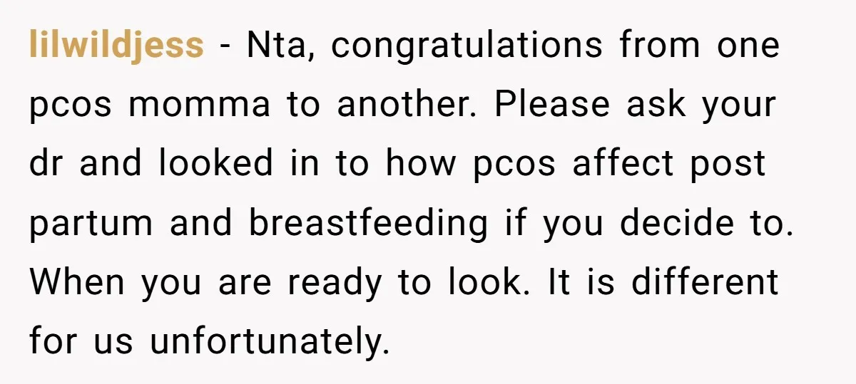 lilwildjess - Nta, congratulations from one pcos momma to another. Please ask your dr and looked in to how pcos affect post partum and breastfeeding if you decide to. When...
