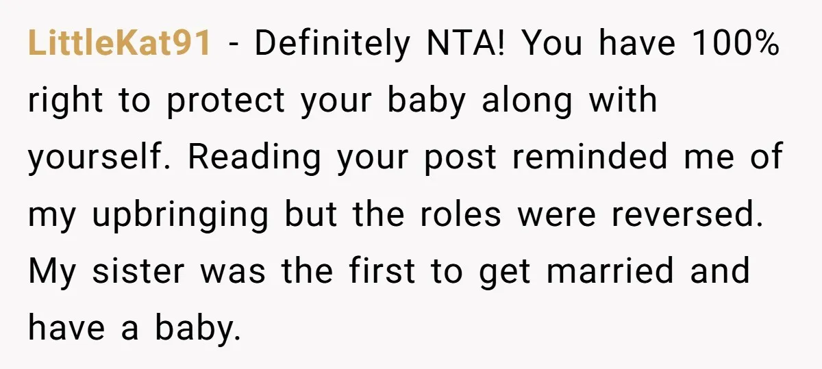 LittleKat91 - Definitely NTA! You have 100% right to protect your baby along with yourself. Reading your post reminded me of my upbringing but the roles were reversed. My sister...
