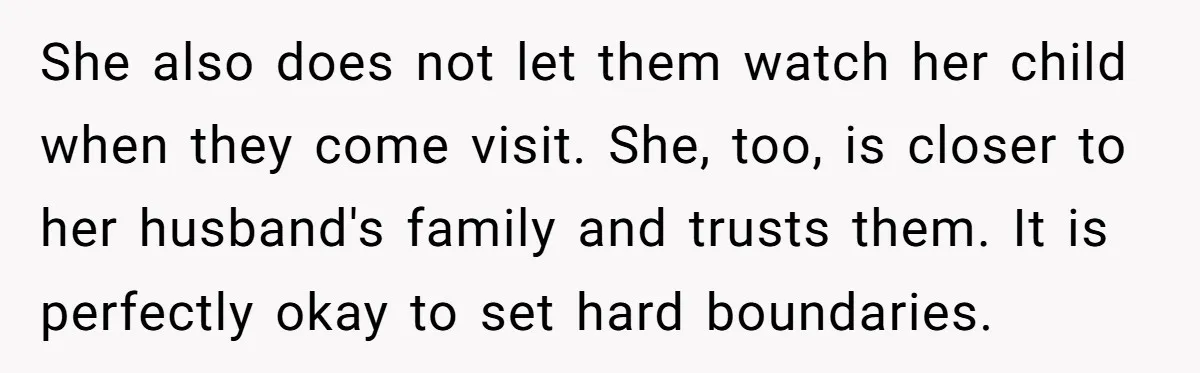 She also does not let them watch her child when they come visit. She, too, is closer to her husband's family and trusts them. It is perfectly okay to set...