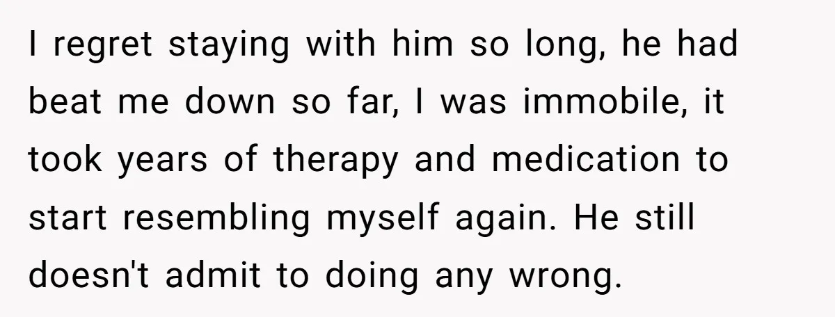I regret staying with him so long, he had beat me down so far, I was immobile, it took years of therapy and medication to start resembling myself again. He...