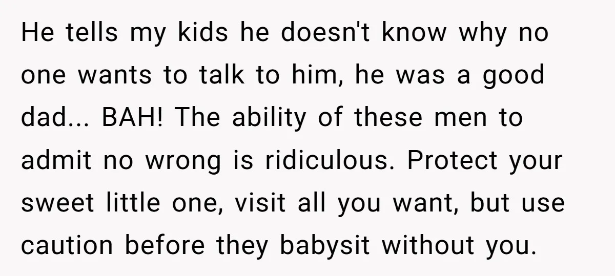 He tells my kids he doesn't know why no one wants to talk to him, he was a good dad... BAH! The ability of these men to admit no wrong...