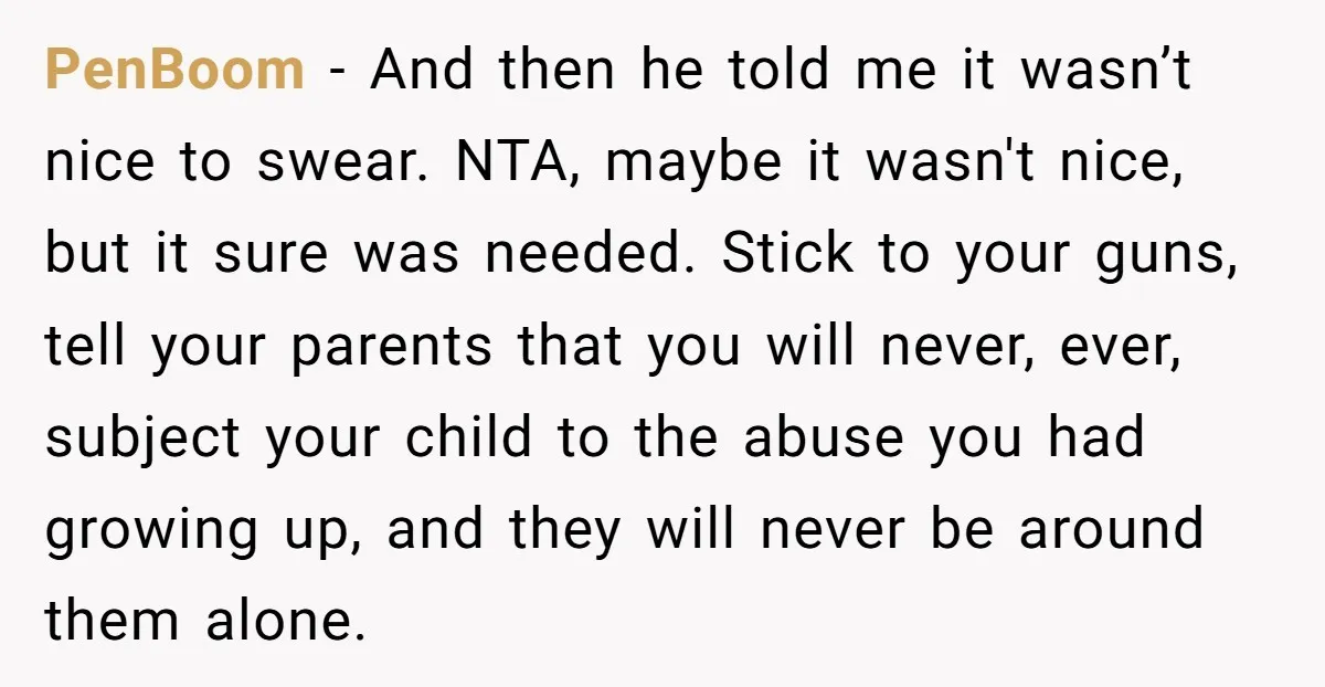 PenBoom - And then he told me it wasn’t nice to swear. NTA, maybe it wasn't nice, but it sure was needed. Stick to your guns, tell your parents that...