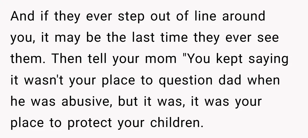 And if they ever step out of line around you, it may be the last time they ever see them. Then tell your mom "You kept saying it wasn't your...