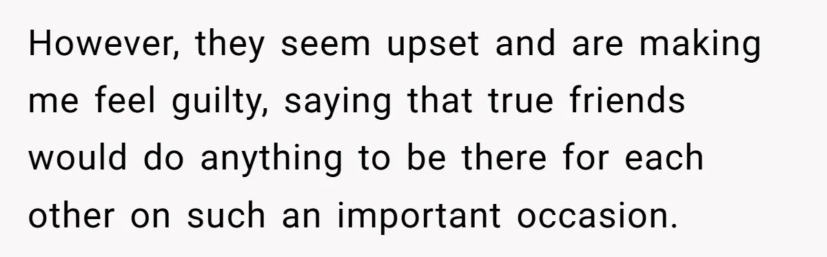 However, they seem upset and are making me feel guilty, saying that true friends would do anything to be there for each other on such an important occasion.