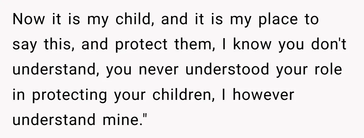 Now it is my child, and it is my place to say this, and protect them, I know you don't understand, you never understood your role in protecting your children,...