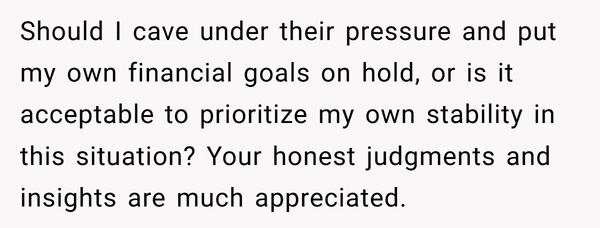 Should I cave under their pressure and put my own financial goals on hold, or is it acceptable to prioritize my own stability in this situation? Your honest judgments and...