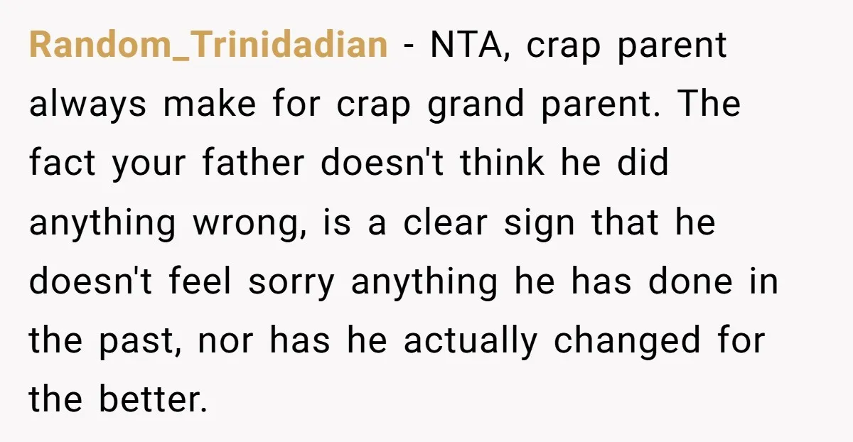 Random_Trinidadian - NTA, crap parent always make for crap grand parent. The fact your father doesn't think he did anything wrong, is a clear sign that he doesn't feel sorry...