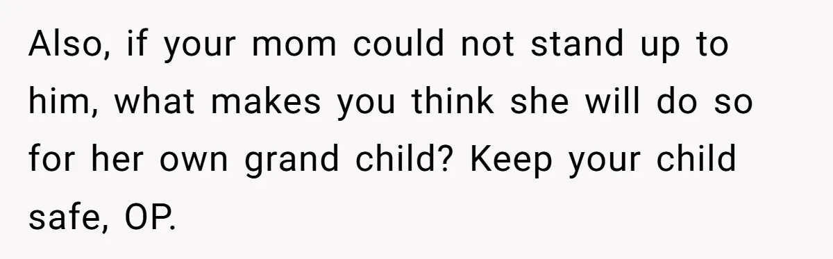 Also, if your mom could not stand up to him, what makes you think she will do so for her own grand child? Keep your child safe, OP.