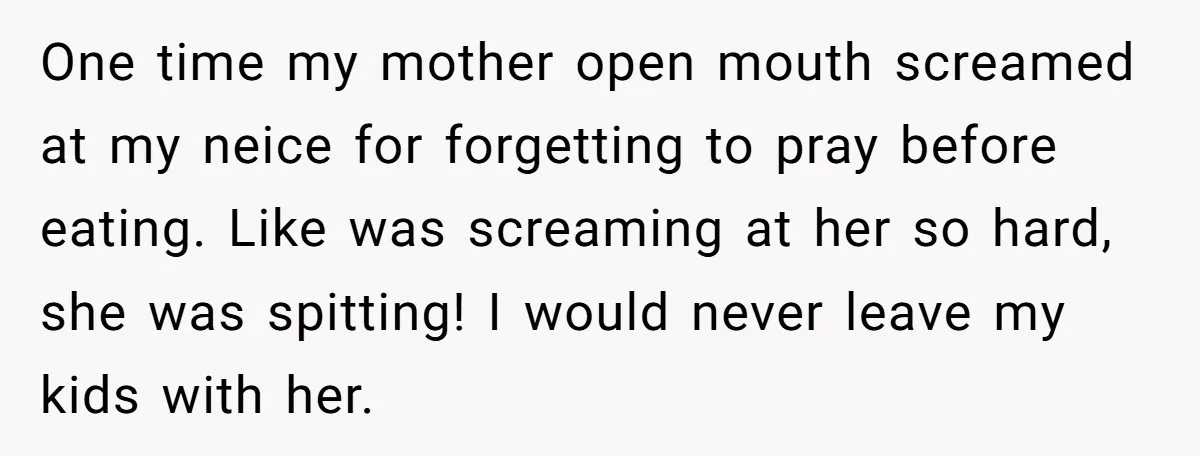 One time my mother open mouth screamed at my neice for forgetting to pray before eating. Like was screaming at her so hard, she was spitting! I would never leave...