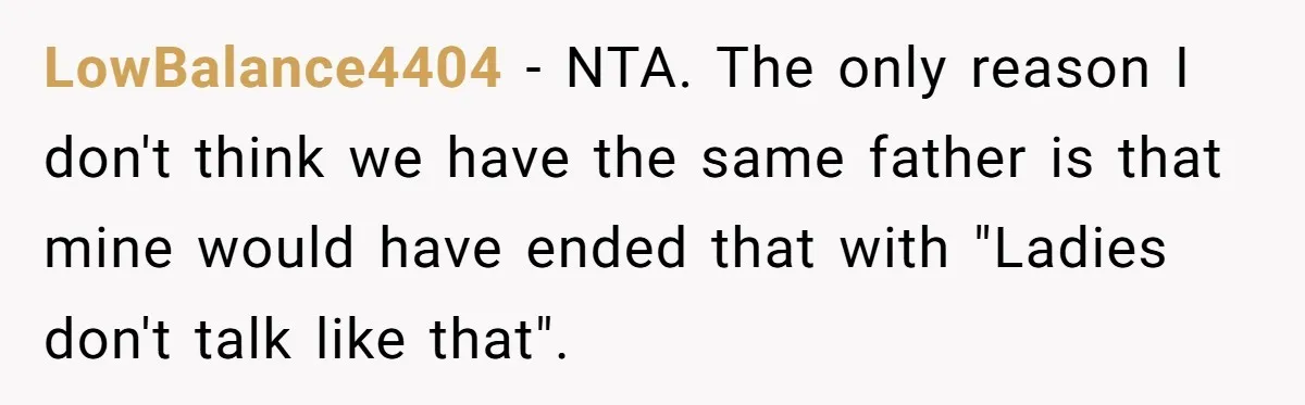 LowBalance4404 - NTA. The only reason I don't think we have the same father is that mine would have ended that with "Ladies don't talk like that".